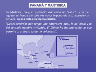 En Martinica, Gauguin pretendió vivir como un "nativo", y ya de
regreso en Francia dio cada vez mayor importancia a su ascendencia
peruana. En una carta a su esposa escribió:
"Debes recordar que tengo una naturaleza dual, la del indio y la
del sensible hombre civilizado. El último ha desaparecido, lo que
permite al primero tomar la delantera".
 