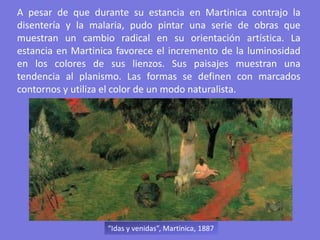 A pesar de que durante su estancia en Martinica contrajo la
disentería y la malaria, pudo pintar una serie de obras que
muestran un cambio radical en su orientación artística. La
estancia en Martinica favorece el incremento de la luminosidad
en los colores de sus lienzos. Sus paisajes muestran una
tendencia al planismo. Las formas se definen con marcados
contornos y utiliza el color de un modo naturalista.
“Idas y venidas”, Martinica, 1887
 