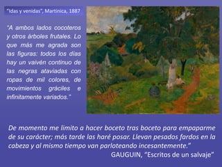“Idas y venidas”, Martinica, 1887
“A ambos lados cocoteros
y otros árboles frutales. Lo
que más me agrada son
las figuras: todos los días
hay un vaivén continuo de
las negras ataviadas con
ropas de mil colores, de
movimientos gráciles e
infinitamente variados.”
De momento me limito a hacer boceto tras boceto para empaparme
de su carácter; más tarde las haré posar. Llevan pesados fardos en la
cabeza y al mismo tiempo van parloteando incesantemente.”
GAUGUIN, “Escritos de un salvaje”
 