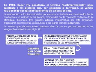 En 1910, Roger Fry popularizó el término “postimpresionista” para
catalogar a los pintores que, por oposición o derivación, se venían
relacionando con los planteamientos del Impresionismo.
La obstinación de los impresionistas por eternizar el instante en el cuadro los había
conducido a un callejón de trastornos, promovidos por la constante mutación de la
atmósfera. Entonces, tres grandes artistas, insatisfechos por esta limitación,
traspasaron sus fronteras sin renunciar a los logros técnicos adquiridos.
La síntesis que elaboran estos maestros abre de par en par las puertas de las
vanguardias históricas del siglo XX.
FRENTE AL PREDOMINIO DE LA
SENSACIÓN VISUAL, DE LA
"IMPRESIÓN" QUE CARACTERIZÓ
AL MOVIMIENTO IMPRESIONISTA
LOS POSTIMPRESIONISTAS SE INTERESAN MÁS
POR LAS SENSACIONES TÁCTILES, FORMALES,
CONSISTENTES, SE DESLIGAN DEL ARTE SENSORIAL
Y TRANSITORIO DE LOS IMPRESIONISTAS
SERÁN LOS PRECURSORES DE
LOS PRIMEROS MOVIMIENTOS
VANGUARDISTAS DEL SIGLO XX
CEZANNE
VAN GOGH
GAUGUIN
CÉZANNE PRELUDIA EL CUBISMO;
GAUGUIN EL MOVIMIENTO NABÍ Y EL FAUVISMO
VAN GOGH, EL FAUVISMO Y EL EXPRESIONISMO
 
