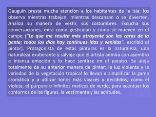 Gauguin presta mucha atención a los habitantes de la isla: los
observa mientras trabajan, mientras descansan o se divierten.
Analiza su manera de vestir, sus costumbres. Escucha sus
conversaciones, mira como gesticulan y cómo se mueven en el
campo ("Lo que me resulta más atrayente son las caras de la
gente; todos los días hay continuas idas y venidas", escribió el
pintor). Protagonista de estas pinturas es la naturaleza, una
naturaleza exuberante y salvaje que el artista admira con asombro
e intensa emoción y lo hace sentirse en el paraíso. Se aleja
totalmente de su anterior manera de pintar: la luz violenta y la
variedad de la vegetación tropical lo llevan a simplificar la gama
cromática y a utilizar tonos más vivaces y decididos, como el
violeta, el púrpura e infinitos matices de verde, para acentuar los
contornos de las figuras, la vestimenta y las actitudes.
 