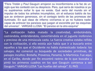 “La civilización había matado la creatividad, embotándola,
castrándola, embridándola, convirtiéndola en el juguete inofensivo
y precioso de una minúscula casta. La fuerza creativa estaba reñida
con la civilización, si ella existía aún había que ir a buscarla entre
aquellos a los que el Occidente no había domesticado todavía: los
salvajes. Así comenzó su búsqueda de sociedades primitivas, de
paisajes incultos: Bretaña, Provenza, Panamá, la Martinica. Fue aquí,
en el Caribe, donde por fin encontró rastros de lo que buscaba y
pintó los primeros cuadros en los que Gauguin comienza a ser
Gauguin.” VARGAS LLOSA “Las huellas del salvaje”. EL PAÍS
“Flora Tristán y Paul Gauguin arrojaron su inconformismo a la faz de un
siglo que les contestó con su desprecio. Pero, qué sería de nosotros si ya
no supiéramos soñar lo que no existe. Qué sería del mundo sin el
impulso de todos los anhelos incumplidos, sin el esfuerzo baldío de los
que se sintieron generosos, sin el contagio tardío de las promesas del
iluminado. En qué clase de infierno viviríamos si ya no hubiera nadie
capaz de entrever los paraísos que juegan al escondite por las esquinas
del universo”. VARGAS LLOSA: “El paraíso en la otra esquina”
 