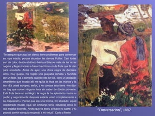 “Conversación”, 1887
“Te aseguro que aquí un blanco tiene problemas para conservar
su ropa intacta, porque abundan las damas Putifar. Casi todas
son de color, desde el ébano hasta el blanco mate de las razas
negras y llegan incluso a hacer hechizos con la fruta que te dan
para enredarte. Antes de ayer, una chica negra de dieciséis
años, muy guapa, me regaló una guayaba cortada y hundida
por un lado. Iba a comerla cuando ella se fue, pero un abogado
amarillento que estaba allí me quita la fruta de Ias manos y Ia
tira «Es usted europeo, señor, y no conoce esta tierra -me dijo-
no hay que comer ninguna fruta sin saber de dónde proviene.
Esta fruta tiene un sortilegio; la negra la ha aplastado contra su
pecho y seguramente después estaría usted completamente a
su disposición». Pensé que era una broma. En absoluto; aquel
desdichado mulato (que sin embargo tenía estudios) creía Io
que estaba diciendo. Ahora que ya estoy avisado no caeré, y tú
podrás dormir tranquila respecto a mi virtud.” Carta a Mette
 