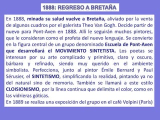 En 1888, minada su salud vuelve a Bretaña, aliviado por la venta
de algunos cuadros por el galerista Theo Van Gogh. Decide partir de
nuevo para Pont-Aven en 1888. Allí le seguirán muchos pintores,
que le consideran como el profeta del nuevo lenguaje. Se convierte
en la figura central de un grupo denominado Escuela de Pont-Aven
que desarrollará el MOVIMIENTO SINTETISTA. Los poetas se
interesan por su arte complicado y primitivo, claro y oscuro,
bárbaro y refinado, siendo muy querido en el ambiente
simbolista. Perfecciona, junto al pintor Émile Bernard y Paul
Sérusier, el SINTETISMO, simplificando la realidad, pintando ya no
del natural sino de memoria. También se llamará a este estilo
CLOISIONISMO, por la línea continua que delimita el color, como en
las vidrieras góticas.
En 1889 se realiza una exposición del grupo en el café Volpini (París)
 