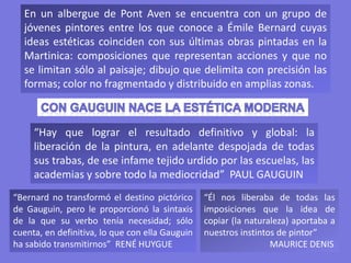 En un albergue de Pont Aven se encuentra con un grupo de
jóvenes pintores entre los que conoce a Émile Bernard cuyas
ideas estéticas coinciden con sus últimas obras pintadas en la
Martinica: composiciones que representan acciones y que no
se limitan sólo al paisaje; dibujo que delimita con precisión las
formas; color no fragmentado y distribuido en amplias zonas.
“Bernard no transformó el destino pictórico
de Gauguin, pero le proporcionó la sintaxis
de la que su verbo tenía necesidad; sólo
cuenta, en definitiva, lo que con ella Gauguin
ha sabido transmitirnos” RENÉ HUYGUE
“Él nos liberaba de todas las
imposiciones que la idea de
copiar (la naturaleza) aportaba a
nuestros instintos de pintor”
MAURICE DENIS
“Hay que lograr el resultado definitivo y global: la
liberación de la pintura, en adelante despojada de todas
sus trabas, de ese infame tejido urdido por las escuelas, las
academias y sobre todo la mediocridad” PAUL GAUGUIN
 