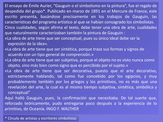 El ensayo de Émile Aurier, “Gauguin o el simbolismo en la pintura”, fue el regalo de
despedida del grupo*. Publicado en marzo de 1891 en el Mercure de France, este
escrito presenta, basándose precisamente en los trabajos de Gauguin, las
características del programa artístico al que se habían consagrado los simbolistas.
Cinco cualidades, según afirma el texto, debe tener una obra de arte, cualidades
que naturalmente caracterizaban también la pintura de Gauguin :
«La obra de arte tiene que ser conceptual, pues su único ideal debe ser la
expresión de la idea».
«La obra de arte tiene que ser sintética, porque traza sus formas y signos de
acuerdo con un tipo general de comprensión.»
«La obra de arte tiene que ser subjetiva, porque el objeto no es visto nunca como
objeto, sino más bien como signo que es percibido por el sujeto.»
«La obra de arte tiene que ser decorativa, puesto que el arte decorativo,
estrictamente hablando, tal como fue concebido por los egipcios, y muy
probablemente también por los griegos y los primitivos, no es más que una
revelación del arte, la cual es al mismo tiempo subjetiva, sintética, simbólica y
conceptual”
Aquí halló Gauguin, pues, la confirmación que necesitaba. De tal suerte que,
reforzado teóricamente, pudo entregarse poco después a la experiencia de Io
primitivo, de Oceanía. INGO F. WALTHER
* Círculo de artistas y escritores simbolistas
 