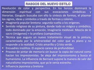 Revolución de color y perspectiva. En los lienzos dominará la
dimensión espiritual con sus evocaciones simbólicas y
literarias. Gauguin buscaba con ello la síntesis de formas, el plasmar
los signos, ideas y símbolos a través de formas y colores.
 Imaginería popular bretona: segunda vuelta a los orígenes.
 Sentido religioso de su pintura, donde todo es mágico y simbólico,
todo dominado por la emoción. Imaginería medieval. Mezcla de lo
sacro (imágenes) + lo profano (campesinos).
 Técnica que augura un nuevo tratamiento visual de la pintura,
caracterizada por la arbitrariedad del color que es plano y no
responde a la realidad: Cristo amarillo y Cristo verde.
 Encuadres insólitos. El espacio carece de profundidad.
 Proceso de pintar de memoria sin buscar la copia del natural como
hacían los impresionistas. Se aleja del impresionismo y busca el
humanismo. La influencia de Bernard supone la manera de salir del
naturalismo impresionista, que ya le venía estrecho.
 Influencia japonesa y bretona
 