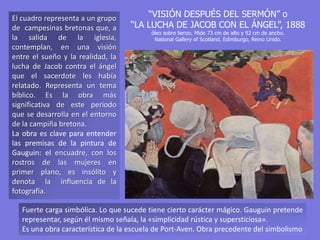 “VISIÓN DESPUÉS DEL SERMÓN” o
“LA LUCHA DE JACOB CON EL ÁNGEL”, 1888
óleo sobre lienzo. Mide 73 cm de alto y 92 cm de ancho.
National Gallery of Scotland, Edimburgo, Reino Unido.
El cuadro representa a un grupo
de campesinas bretonas que, a
la salida de la iglesia,
contemplan, en una visión
entre el sueño y la realidad, la
lucha de Jacob contra el ángel
que el sacerdote les había
relatado. Representa un tema
bíblico. Es la obra más
significativa de este período
que se desarrolla en el entorno
de la campiña bretona.
La obra es clave para entender
las premisas de la pintura de
Gauguin: el encuadre, con los
rostros de las mujeres en
primer plano, es insólito y
denota la influencia de la
fotografía.
Fuerte carga simbólica. Lo que sucede tiene cierto carácter mágico. Gauguin pretende
representar, según él mismo señala, la «simplicidad rústica y supersticiosa».
Es una obra característica de la escuela de Port-Aven. Obra precedente del simbolismo
 
