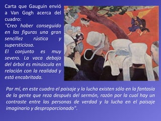 Carta que Gauguin envió
a Van Gogh acerca del
cuadro:
"Creo haber conseguido
en las figuras una gran
sencillez rústica y
supersticiosa.
El conjunto es muy
severo. La vaca debajo
del árbol es minúscula en
relación con la realidad y
está encabritada.
Par mí, en este cuadro el paisaje y la lucha existen sólo en la fantasía
de la gente que reza después del sermón, razón por la cual hay un
contraste entre las personas de verdad y la lucha en el paisaje
imaginario y desproporcionado".
 