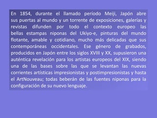 En 1854, durante el llamado período Meiji, Japón abre
sus puertas al mundo y un torrente de exposiciones, galerías y
revistas difunden por todo el contexto europeo las
bellas estampas niponas del Ukiyo-e, pinturas del mundo
flotante, amable y cotidiano, mucho más delicadas que sus
contemporáneas occidentales. Ese género de grabados,
producidos en Japón entre los siglos XVIII y XX, supusieron una
auténtica revelación para los artistas europeos del XIX, siendo
una de las bases sobre las que se levantan las nuevas
corrientes artísticas impresionistas y postimpresionistas y hasta
el ArtNouveau; todas beberán de las fuentes niponas para la
configuración de su nuevo lenguaje.
 