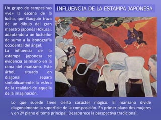 Un grupo de campesinas
«ve» la escena de la
lucha, que Gauguin traza
de un dibujo del gran
maestro japonés Hokusai,
adaptando a un luchador
de sumo a la iconografía
occidental del ángel.
La influencia de la
estampa japonesa se
evidencia asimismo en la
rama del manzano. Este
árbol, situado en
diagonal separa
simbólicamente la esfera
de la realidad de aquella
de la imaginación.
Lo que sucede tiene cierto carácter mágico. El manzano divide
diagonalmente la superficie de la composición. En primer plano dos mujeres
y en 2º plano el tema principal. Desaparece la perspectiva tradicional.
INFLUENCIA DE LA ESTAMPA JAPONESA
 
