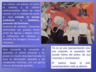 Para transmitir la sensación de
aparición, el artista presenta a los
grupos en escala desproporcionada: la
vaca es demasiado pequeña y las
campesinas bretonas, con sus gorras
blancas demasiado grandes.
Los colores son planos, sin tonos
ni matices, y se utilizan
arbitrariamente libres de toda
relación con la realidad (el prado
es rojo) creando un paisaje
autónomo y fantástico,
precursor del fauvismo.
Ausencia de sombras. Contornos
delimitados por gruesas líneas
aíslan las figuras y objetos entre
sí (influencia de vidrieras y
esmaltes de Limoges): técnica del
cloisonné.
Ya no es una representación sino
una creación, la expresión del
mundo íntimo del pintor, de sus
vivencias y sentimientos.
El camino hacia el arte
contemporáneo está ya abierto.
 