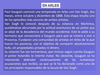 Paul Gauguin convivió una temporada en Arles con Van Gogh, dos
meses, entre octubre y diciembre de 1888. Esta etapa resulta uno
de los episodios más oscuros de ambos artistas.
Van Gogh le conoció después de su estancia en Martinica,
quedándose abrumado por la actitud aventurera de un pintor que
se alejó de la decadencia del mundo occidental. Este le pidió a su
hermano que convenciera a Gauguin para que se viniera a vivir a
Provenza. Fundaron una comunidad de artistas en Arles de la que
fueron los pioneros, con el objetivo de compartir absolutamente
todo, sin propiedades privadas ni dinero.
Su relación fue tan tormentosa, que incluso según cuenta Gauguin
el pintor holandés le intentó matar. No obstante, Gauguin se ha
intentando defender continuamente de las numerosas
acusaciones que recibió, ya que se le ha declarado como uno de
los principales responsables de la locura de Van Gogh.
 