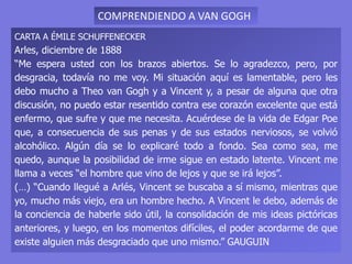 CARTA A ÉMILE SCHUFFENECKER
Arles, diciembre de 1888
“Me espera usted con los brazos abiertos. Se lo agradezco, pero, por
desgracia, todavía no me voy. Mi situación aquí es lamentable, pero les
debo mucho a Theo van Gogh y a Vincent y, a pesar de alguna que otra
discusión, no puedo estar resentido contra ese corazón excelente que está
enfermo, que sufre y que me necesita. Acuérdese de la vida de Edgar Poe
que, a consecuencia de sus penas y de sus estados nerviosos, se volvió
alcohólico. Algún día se lo explicaré todo a fondo. Sea como sea, me
quedo, aunque la posibilidad de irme sigue en estado latente. Vincent me
llama a veces “el hombre que vino de lejos y que se irá lejos”.
(…) “Cuando llegué a Arlés, Vincent se buscaba a sí mismo, mientras que
yo, mucho más viejo, era un hombre hecho. A Vincent le debo, además de
la conciencia de haberle sido útil, la consolidación de mis ideas pictóricas
anteriores, y luego, en los momentos difíciles, el poder acordarme de que
existe alguien más desgraciado que uno mismo.” GAUGUIN
COMPRENDIENDO A VAN GOGH
 
