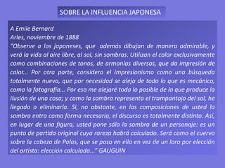 A Emile Bernard
Arles, noviembre de 1888
“Observe a los japoneses, que además dibujan de manera admirable, y
verá la vida al aire libre, al sol, sin sombras. Utilizan el color exclusivamente
como combinaciones de tonos, de armonías diversas, que da impresión de
calor... Por otra parte, considero el impresionismo como una búsqueda
totalmente nueva, que por necesidad se aleja de todo lo que es mecánico,
como la fotografía... Por eso me alejaré todo lo posible de lo que produce la
ilusión de una cosa; y como la sombra representa el trampantojo del sol, he
llegado a eliminarla. Si, no obstante, en las composiciones de usted la
sombra entra como forma necesaria, el discurso es totalmente distinto. Así,
en lugar de una figura, usted pone sólo la sombra de un personaje: es un
punto de partida original cuya rareza habrá calculado. Será como el cuervo
sobre la cabeza de Palas, que se posa en ella en vez de un loro por elección
del artista: elección calculada...” GAUGUIN
SOBRE LA INFLUENCIA JAPONESA
 