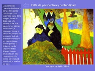 “Ancianas de Arlés” 1888
La ausencia de
cualquier horizonte o
perspectiva aérea
contribuye a una
superficie plana de la
imagen, lo que le
debe algo a la
influencia del arte
japonés. Los objetos
en el fondo (el
estanque, fuente y
banco del parque) se
ven como si desde
arriba mientras que
los elementos en
primer plano y la
distancia media
(incluyendo los
árboles jóvenes
envasadas en paja
como protección
contra las heladas)
son vistos al nivel de
los ojos.
Falta de perspectiva y profundidad
 