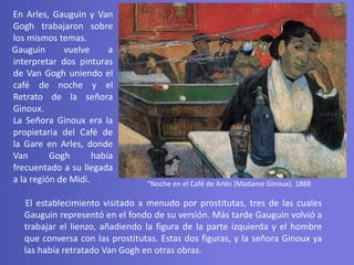 “Noche en el Café de Arlés (Madame Ginoux). 1888
En Arles, Gauguin y Van
Gogh trabajaron sobre
los mismos temas.
Gauguin vuelve a
interpretar dos pinturas
de Van Gogh uniendo el
café de noche y el
Retrato de la señora
Ginoux.
La Señora Ginoux era la
propietaria del Café de
la Gare en Arles, donde
Van Gogh había
frecuentado a su llegada
a la región de Midi.
El establecimiento visitado a menudo por prostitutas, tres de las cuales
Gauguin representó en el fondo de su versión. Más tarde Gauguin volvió a
trabajar el lienzo, añadiendo la figura de la parte izquierda y el hombre
que conversa con las prostitutas. Estas dos figuras, y la señora Ginoux ya
las había retratado Van Gogh en otras obras.
 