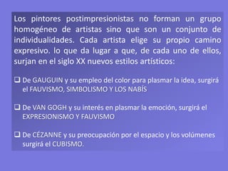 Los pintores postimpresionistas no forman un grupo
homogéneo de artistas sino que son un conjunto de
individualidades. Cada artista elige su propio camino
expresivo. lo que da lugar a que, de cada uno de ellos,
surjan en el siglo XX nuevos estilos artísticos:
 De GAUGUIN y su empleo del color para plasmar la idea, surgirá
el FAUVISMO, SIMBOLISMO Y LOS NABÍS
 De VAN GOGH y su interés en plasmar la emoción, surgirá el
EXPRESIONISMO Y FAUVISMO
 De CÉZANNE y su preocupación por el espacio y los volúmenes
surgirá el CUBISMO.
 