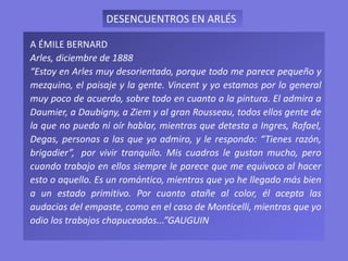 A ÉMILE BERNARD
Arles, diciembre de 1888
“Estoy en Arles muy desorientado, porque todo me parece pequeño y
mezquino, el paisaje y la gente. Vincent y yo estamos por lo general
muy poco de acuerdo, sobre todo en cuanto a la pintura. El admira a
Daumier, a Daubigny, a Ziem y al gran Rousseau, todos ellos gente de
la que no puedo ni oír hablar, mientras que detesta a Ingres, Rafael,
Degas, personas a las que yo admiro, y le respondo: “Tienes razón,
brigadier”, por vivir tranquilo. Mis cuadros le gustan mucho, pero
cuando trabajo en ellos siempre le parece que me equivoco al hacer
esto o aquello. Es un romántico, mientras que yo he llegado más bien
a un estado primitivo. Por cuanto atañe al color, él acepta las
audacias del empaste, como en el caso de Monticelli, mientras que yo
odio los trabajos chapuceados...”GAUGUIN
DESENCUENTROS EN ARLÉS
 