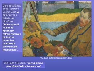 Obra psicológica,
donde aparece
un Van Gogh ya
deforme y en
estado casi
hipnótico:
"Se me ocurrió
la idea de
hacerle un
retrato mientras
pintaba la
naturaleza
muerta que
tanto amaba,
los girasoles”.
Van Gogh a Gauguin: "Soy yo mismo,
pero después de volverme loco"
“Van Gogh pintando los girasoles”, 1888
 