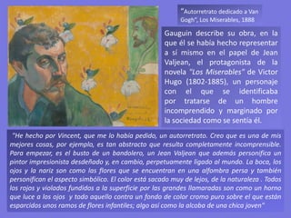 “Autorretrato dedicado a Van
Gogh”, Los Miserables, 1888
Gauguin describe su obra, en la
que él se había hecho representar
a sí mismo en el papel de Jean
Valjean, el protagonista de la
novela "Los Miserables" de Victor
Hugo (1802-1885), un personaje
con el que se identificaba
por tratarse de un hombre
incomprendido y marginado por
la sociedad como se sentía él.
"He hecho por Vincent, que me lo había pedido, un autorretrato. Creo que es una de mis
mejores cosas, por ejemplo, es tan abstracto que resulta completamente incomprensible.
Para empezar, es el busto de un bandolero, un Jean Valjean que además personifica un
pintor impresionista desdeñado y, en cambio, perpetuamente ligado al mundo. La boca, los
ojos y la nariz son como las flores que se encuentran en una alfombra persa y también
personifican el aspecto simbólico. El color está sacado muy de lejos, de la naturaleza . Todos
los rojos y violados fundidos a la superficie por las grandes llamaradas son como un horno
que luce a los ojos y todo aquello contra un fondo de color cromo puro sobre el que están
esparcidos unos ramos de flores infantiles; algo así como la alcoba de una chica joven"
 