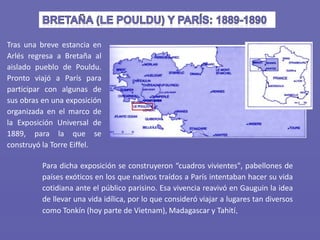 Tras una breve estancia en
Arlés regresa a Bretaña al
aislado pueblo de Pouldu.
Pronto viajó a París para
participar con algunas de
sus obras en una exposición
organizada en el marco de
la Exposición Universal de
1889, para la que se
construyó la Torre Eiffel.
Para dicha exposición se construyeron “cuadros vivientes", pabellones de
países exóticos en los que nativos traídos a París intentaban hacer su vida
cotidiana ante el público parisino. Esa vivencia reavivó en Gauguin la idea
de llevar una vida idílica, por lo que consideró viajar a lugares tan diversos
como Tonkín (hoy parte de Vietnam), Madagascar y Tahití.
 