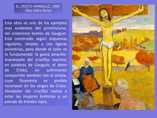 EL CRISTO AMARILLO, 1889
Óleo sobre lienzo
Esta obra es uno de los ejemplos
más evidentes del primitivismo,
del sintetismo bretón de Gauguin.
Está construido según esquemas
regulares, simples y con ligeras
asimetrías, pero donde el color es
lo fundamental: la gama amarillo-
anaranjado del crucifijo expresa,
en palabras de Gauguin, el dolor
de Cristo, un sufrimiento
compartido también con el artista,
cuya fisonomía es posible
reconocer en los rasgos de Cristo.
Alrededor del crucifijo vuelve a
estar las mujeres bretonas y un
paisaje de árboles rojos.
 