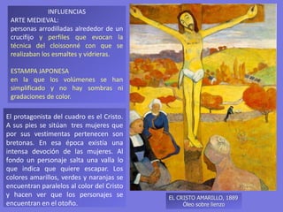 INFLUENCIAS
ARTE MEDIEVAL:
personas arrodilladas alrededor de un
crucifijo y perfiles que evocan la
técnica del cloissonné con que se
realizaban los esmaltes y vidrieras.
ESTAMPA JAPONESA
en la que los volúmenes se han
simplificado y no hay sombras ni
gradaciones de color.
EL CRISTO AMARILLO, 1889
Óleo sobre lienzo
El protagonista del cuadro es el Cristo.
A sus pies se sitúan tres mujeres que
por sus vestimentas pertenecen son
bretonas. En esa época existía una
intensa devoción de las mujeres. Al
fondo un personaje salta una valla lo
que indica que quiere escapar. Los
colores amarillos, verdes y naranjas se
encuentran paralelos al color del Cristo
y hacen ver que los personajes se
encuentran en el otoño.
 