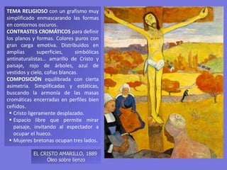 TEMA RELIGIOSO con un grafismo muy
simplificado enmascarando las formas
en contornos oscuros.
CONTRASTES CROMÁTICOS para definir
los planos y formas. Colores puros con
gran carga emotiva. Distribuidos en
amplias superficies, simbólicas
antinaturalistas… amarillo de Cristo y
paisaje, rojo de árboles, azul de
vestidos y cielo, cofias blancas.
COMPOSICIÓN equilibrada con cierta
asimetría. Simplificadas y estáticas,
buscando la armonía de las masas
cromáticas encerradas en perfiles bien
ceñidos.
 Cristo ligeramente desplazado.
 Espacio libre que permite mirar
paisaje, invitando al espectador a
ocupar el hueco.
 Mujeres bretonas ocupan tres lados.
EL CRISTO AMARILLO, 1889
Óleo sobre lienzo
 