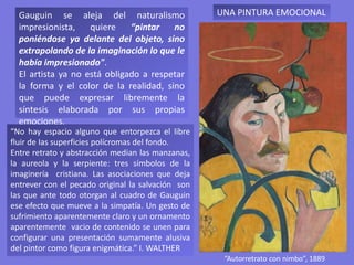 “Autorretrato con nimbo”, 1889
Gauguin se aleja del naturalismo
impresionista, quiere “pintar no
poniéndose ya delante del objeto, sino
extrapolando de la imaginación lo que le
había impresionado".
El artista ya no está obligado a respetar
la forma y el color de la realidad, sino
que puede expresar libremente la
síntesis elaborada por sus propias
emociones.
UNA PINTURA EMOCIONAL
“No hay espacio alguno que entorpezca el libre
fluir de Ias superficies polícromas del fondo.
Entre retrato y abstracción median las manzanas,
la aureola y la serpiente: tres símbolos de la
imaginería cristiana. Las asociaciones que deja
entrever con el pecado original la salvación son
las que ante todo otorgan al cuadro de Gauguin
ese efecto que mueve a la simpatía. Un gesto de
sufrimiento aparentemente claro y un ornamento
aparentemente vacio de contenido se unen para
configurar una presentación sumamente alusiva
del pintor como figura enigmática.” I. WALTHER
 