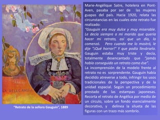 Marie-Angélique Satre, hotelera en Pont-
Aven, pasaba por ser de las mujeres
guapas del país. Hacia 1920, relata las
circunstancias en las cuales este retrato fue
realizado:
“Gauguin era muy dulce y muy miserable.
Le decía siempre a mi marido que quería
hacer mi retrato, así que un día, lo
comenzó. Pero cuando me lo mostró, le
dije "¡Qué horror!" Y que podía llevárselo.
Gauguin estaba muy triste y decía,
totalmente desencantado que “jamás
había conseguido un retrato como ése".
La incomprensión de la modelo frente al
retrato no es sorprendente. Gauguin había
decidido atreverse a todo, infringir los usos
tradicionales de la perspectiva y de la
unidad espacial. Según un procedimiento
prestado de las estampas japonesas.
Recorta el retrato de Angélica por medio de
un círculo, sobre un fondo esencialmente
decorativo, y delinea la silueta de las
figuras con un trazo más sombrío.
“Retrato de la señora Gauguin”, 1889
 