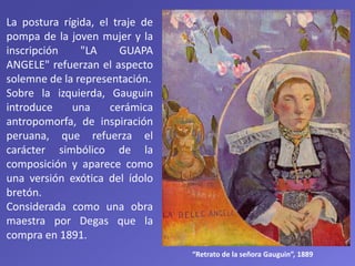 La postura rígida, el traje de
pompa de la joven mujer y la
inscripción "LA GUAPA
ANGELE" refuerzan el aspecto
solemne de la representación.
Sobre la izquierda, Gauguin
introduce una cerámica
antropomorfa, de inspiración
peruana, que refuerza el
carácter simbólico de la
composición y aparece como
una versión exótica del ídolo
bretón.
Considerada como una obra
maestra por Degas que la
compra en 1891.
“Retrato de la señora Gauguin”, 1889
 