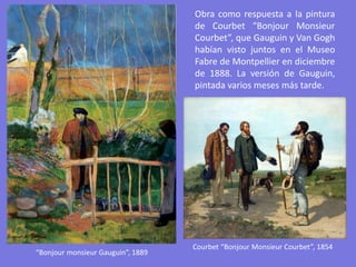 “Bonjour monsieur Gauguin”, 1889
Obra como respuesta a la pintura
de Courbet “Bonjour Monsieur
Courbet”, que Gauguin y Van Gogh
habían visto juntos en el Museo
Fabre de Montpellier en diciembre
de 1888. La versión de Gauguin,
pintada varios meses más tarde.
Courbet “Bonjour Monsieur Courbet”, 1854
 