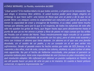 A ÉMILE BERNARD, La Pouldu, noviembre de1889
“¿Qué quiere? O la mediocridad a la que todos sonríen, o el genio en la renovación: hay
que elegir, si tenemos libre arbitrio. Si usted tuviese poder para elegir, elegiría sin
embargo lo que hace sufrir: una túnica de Neso que uno se pone y de la que no se
puede librar. Los ataques contra la originalidad son naturales por parte de quienes no
tienen la capacidad de crear y encogerse de hombros. A su edad, usted tiene mucho
tiempo por delante, pero por lo que a mí respecta, de todos los esfuerzos de este año
sólo me quedan los gritos de París, que llegan hasta aquí para desalentarme hasta el
punto de que ya no me atrevo a pintar y llevo de paseo mi viejo cuerpo por las orillas
del Pouldu con el viento del Norte. Trazo mecánicamente algún estudio (si se pueden
llamar estudios unas pinceladas de acuerdo con los ojos), pero el alma está ausente y
mira con tristeza el abismo que tiene delante. Un abismo en el que veo una familia
desolada, sin el sostén de un padre, y no un corazón en el en que verter mis
sufrimientos. Desde el pasado enero he hecho ventas por valor de 925 francos. A los
cuarenta y dos años, vivir de esto, comprar los colores, etcétera: es para turbar al alma
más aguerrida. No por el hecho de hallarme necesitado, sino porque el porvenir se
presenta todavía peor. Ante esta imposibilidad de vivir (incluso en plan miserable) no sé
qué resolución adoptar. Me esforzaré por obtener un puesto cualquiera en Tonkín; tal
vez allí pueda hacer un poco de arte en paz a mi manera. En cuanto a hacer pintura
comercial, ni siquiera impresionista: no.”
 