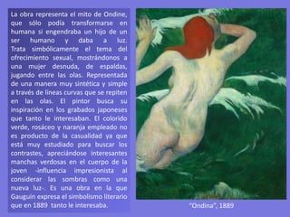 La obra representa el mito de Ondine,
que sólo podía transformarse en
humana si engendraba un hijo de un
ser humano y daba a luz.
Trata simbólicamente el tema del
ofrecimiento sexual, mostrándonos a
una mujer desnuda, de espaldas,
jugando entre las olas. Representada
de una manera muy sintética y simple
a través de líneas curvas que se repiten
en las olas. El pintor busca su
inspiración en los grabados japoneses
que tanto le interesaban. El colorido
verde, rosáceo y naranja empleado no
es producto de la casualidad ya que
está muy estudiado para buscar los
contrastes, apreciándose interesantes
manchas verdosas en el cuerpo de la
joven -influencia impresionista al
considerar las sombras como una
nueva luz-. Es una obra en la que
Gauguin expresa el simbolismo literario
que en 1889 tanto le interesaba. “Ondina”, 1889
 