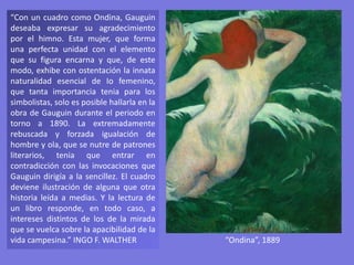 “Con un cuadro como Ondina, Gauguin
deseaba expresar su agradecimiento
por el himno. Esta mujer, que forma
una perfecta unidad con el elemento
que su figura encarna y que, de este
modo, exhibe con ostentación la innata
naturalidad esencial de Io femenino,
que tanta importancia tenia para los
simbolistas, solo es posible hallarla en la
obra de Gauguin durante el periodo en
torno a 1890. La extremadamente
rebuscada y forzada igualación de
hombre y ola, que se nutre de patrones
literarios, tenia que entrar en
contradicción con las invocaciones que
Gauguin dirigía a la sencillez. El cuadro
deviene ilustración de alguna que otra
historia leída a medias. Y la lectura de
un libro responde, en todo caso, a
intereses distintos de los de la mirada
que se vuelca sobre la apacibilidad de la
vida campesina.” INGO F. WALTHER “Ondina”, 1889
 