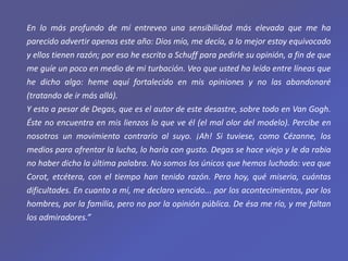 En lo más profundo de mí entreveo una sensibilidad más elevada que me ha
parecido advertir apenas este año: Dios mío, me decía, a lo mejor estoy equivocado
y ellos tienen razón; por eso he escrito a Schuff para pedirle su opinión, a fin de que
me guíe un poco en medio de mi turbación. Veo que usted ha leído entre líneas que
he dicho algo: heme aquí fortalecido en mis opiniones y no las abandonaré
(tratando de ir más allá).
Y esto a pesar de Degas, que es el autor de este desastre, sobre todo en Van Gogh.
Éste no encuentra en mis lienzos lo que ve él (el mal olor del modelo). Percibe en
nosotros un movimiento contrario al suyo. ¡Ah! Si tuviese, como Cézanne, los
medios para afrentar la lucha, lo haría con gusto. Degas se hace viejo y le da rabia
no haber dicho la última palabra. No somos los únicos que hemos luchado: vea que
Corot, etcétera, con el tiempo han tenido razón. Pero hoy, qué miseria, cuántas
dificultades. En cuanto a mí, me declaro vencido... por los acontecimientos, por los
hombres, por la familia, pero no por la opinión pública. De ésa me río, y me faltan
los admiradores.”
 