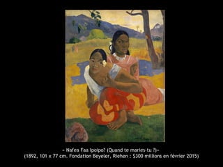 « Nafea Faa Ipoipo? (Quand te maries-tu ?)»
(1892, 101 x 77 cm. Fondation Beyeler, Riehen : $300 millions en février 2015)
 