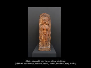 « Objet décoratif carré avec dieux tahitiens»
(1893-95, terre cuite, rehauts peints, 34 cm, Musée d'Orsay, Paris )
 