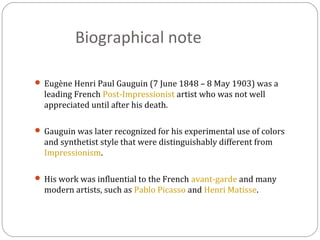 Biographical note
 Eugène Henri Paul Gauguin (7 June 1848 – 8 May 1903) was a
leading French Post-Impressionist artist who was not well
appreciated until after his death.
 Gauguin was later recognized for his experimental use of colors
and synthetist style that were distinguishably different from
Impressionism.
 His work was influential to the French avant-garde and many
modern artists, such as Pablo Picasso and Henri Matisse.
 