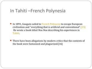 In Tahiti –French Polynesia
 In 1891, Gauguin sailed to French Polynesia to escape European
civilization and "everything that is artificial and conventional".[15]
He wrote a book titled Noa Noa describing his experiences in
Tahiti.
 There have been allegations by modern critics that the contents of
the book were fantasized and plagiarized.[16]
 