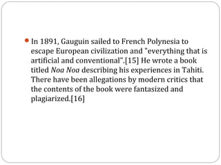 In 1891, Gauguin sailed to French Polynesia to
escape European civilization and "everything that is
artificial and conventional".[15] He wrote a book
titled Noa Noa describing his experiences in Tahiti.
There have been allegations by modern critics that
the contents of the book were fantasized and
plagiarized.[16]
 