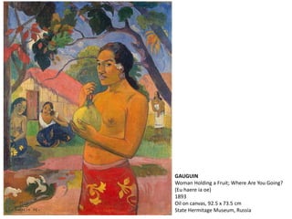 GAUGUIN
Woman Holding a Fruit; Where Are You Going?
(Eu haere ia oe)
1893
Oil on canvas, 92.5 x 73.5 cm
State Hermitage Museum, Russia
 