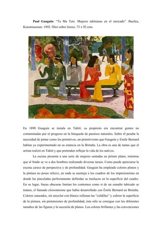 Paul Gauguin: “Ta Ma Tete. Mujeres tahitianas en el mercado”. Basilea,
Kunstmuseum. 1892. Óleo sobre lienzo, 73 x 92 cms.
En 1890 Guaguin se instala en Tahití, su propósito era encontrar gentes no
contaminadas por el progreso en la búsqueda de paraísos naturales. Sobre él pesaba la
necesidad de pintar como los primitivos, un primitivismo que Gauguin y Emile Bernard
habían ya experimentado en su estancia en la Bretaña. La obra es una de tantas que el
artista realizó en Tahití y que pretenden reflejar la vida de los nativos.
La escena presenta a una serie de mujeres sentadas en primer plano, mientras
que al fondo se ve a dos hombres realizando diversas tareas. Como puede apreciarse la
escena carece de perspectiva y de profundidad. Gauguin ha empleado colores planos y
la pintura no posee relieve, en nada se asemeja a los cuadros de los impresionistas en
donde las pinceladas perfectamente definidas se traslucen en la superficie del cuadro.
En su lugar, líneas obscuras limitan los contornos como si de un esmalte tabicado se
tratara, el llamado cloisonnisme que había desarrollado con Émile Bernard en Bretaña.
Colores saturados, sin mezclar con blanco rellenan las “celdillas” y cubren la superficie
de la pintura, sin pretensiones de profundidad, ésta sólo se consigue con los diferentes
tamaños de las figuras y la sucesión de planos. Los colores brillantes y las convenciones
 