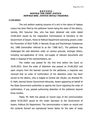Page No.# 2/6
– B E F O R E –
HON’BLE THE CHIEF JUSTICE
HON’BLE MRS. JUSTICE MITALI THAKURIA
11.05.2023
This writ petition seeking issuance of a writ in the nature of habeas
corpus has been filed by the petitioner herein being the sister of the detenu,
namely, Shri Sukumar Das, who has been detained vide order dated
24.08.2022 issued by the respondent Commissioner & Secretary to the
Government of Assam, Home & Political Department exercising powers under
the Prevention of Illicit Traffic in Narcotic Drugs and Psychotropic Substances
Act, 1988 (hereinafter referred to as the “1988 Act”). The petitioner has
challenged the said detention order on various grounds, amongst others,
including non-application of mind, non-supply of relevant documents and
delay in disposal of the representations, etc.
The matter was posted for the first time before the Court on
10.05.2023. Since the order of detention was passed on 24.08.2022 and
upon enquiry from the learned counsel for the petitioner, a response was
received that no order of confirmation of the detention order has been
served to the detenu, who is lodged at Central Jail, Dhubri, we directed Mr.
D. Nath, learned Senior Government Advocate, Assam appearing on behalf of
the State Government authorities to apprise the Court regarding the order of
confirmation, if any, passed authorizing detention of the petitioner beyond
three months.
Today, Mr. Nath has placed on record copy of the communication
dated 10.05.2023 issued by the Under Secretary to the Government of
Assam, Political (A) Department. The communication is taken on record and
the contents thereof are reproduced herein below for the sake of ready
 