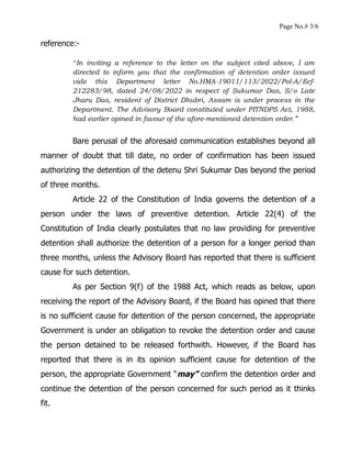 Page No.# 3/6
reference:-
“In inviting a reference to the letter on the subject cited above, I am
directed to inform you that the confirmation of detention order issued
vide this Department letter No.HMA-19011/113/2022/Pol-A/Ecf-
212283/98, dated 24/08/2022 in respect of Sukumar Das, S/o Late
Jharu Das, resident of District Dhubri, Assam is under process in the
Department. The Advisory Board constituted under PITNDPS Act, 1988,
had earlier opined in favour of the afore-mentioned detention order.”
Bare perusal of the aforesaid communication establishes beyond all
manner of doubt that till date, no order of confirmation has been issued
authorizing the detention of the detenu Shri Sukumar Das beyond the period
of three months.
Article 22 of the Constitution of India governs the detention of a
person under the laws of preventive detention. Article 22(4) of the
Constitution of India clearly postulates that no law providing for preventive
detention shall authorize the detention of a person for a longer period than
three months, unless the Advisory Board has reported that there is sufficient
cause for such detention.
As per Section 9(f) of the 1988 Act, which reads as below, upon
receiving the report of the Advisory Board, if the Board has opined that there
is no sufficient cause for detention of the person concerned, the appropriate
Government is under an obligation to revoke the detention order and cause
the person detained to be released forthwith. However, if the Board has
reported that there is in its opinion sufficient cause for detention of the
person, the appropriate Government “may” confirm the detention order and
continue the detention of the person concerned for such period as it thinks
fit.
 