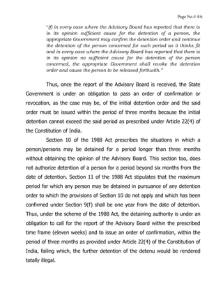 Page No.# 4/6
“(f) in every case where the Advisory Board has reported that there is
in its opinion sufficient cause for the detention of a person, the
appropriate Government may confirm the detention order and continue
the detention of the person concerned for such period as it thinks fit
and in every case where the Advisory Board has reported that there is
in its opinion no sufficient cause for the detention of the person
concerned, the appropriate Government shall revoke the detention
order and cause the person to be released forthwith.”
Thus, once the report of the Advisory Board is received, the State
Government is under an obligation to pass an order of confirmation or
revocation, as the case may be, of the initial detention order and the said
order must be issued within the period of three months because the initial
detention cannot exceed the said period as prescribed under Article 22(4) of
the Constitution of India.
Section 10 of the 1988 Act prescribes the situations in which a
person/persons may be detained for a period longer than three months
without obtaining the opinion of the Advisory Board. This section too, does
not authorize detention of a person for a period beyond six months from the
date of detention. Section 11 of the 1988 Act stipulates that the maximum
period for which any person may be detained in pursuance of any detention
order to which the provisions of Section 10 do not apply and which has been
confirmed under Section 9(f) shall be one year from the date of detention.
Thus, under the scheme of the 1988 Act, the detaining authority is under an
obligation to call for the report of the Advisory Board within the prescribed
time frame (eleven weeks) and to issue an order of confirmation, within the
period of three months as provided under Article 22(4) of the Constitution of
India, failing which, the further detention of the detenu would be rendered
totally illegal.
 
