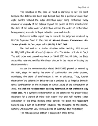 Page No.# 5/6
The situation in the case at hand is alarming to say the least
because the detenu has been kept behind bars for a period of more than
eight months without the initial detention order being confirmed. Every
moment of custody of the detenu beyond the period of three months from
the date of the initial order of detention without the order of confirmation
being passed, amounts to illegal detention pure and simple.
Reference in this regard may be made to the judgment rendered by
Hon’ble Supreme Court in the case of Nirmal Kumar Khandelwal -Vs-
Union of India & Ors., reported in (1978) 2 SCC 508.
We had noticed a similar situation while deciding Writ Appeal
No.299/2022 (Sharukh Ahmed @ Muktar -Vs- The Union of India & Ors.).
The said order was passed way back on 24.02.2023 but till date, the State
authorities have not rectified the sheer blunder in the matter of issuing the
detention orders.
As per the communication dated 10.05.2023 placed on record by
Mr. Nath, steps for issuing the order of confirmation are under process,
manifestly, the order of confirmation is not in existence. Thus, further
detention of the detenu Shri Sukumar Das is declared to be illegal as being in
gross contravention of the mandate of Article 22(4) of the Constitution of
India. He shall be released from custody forthwith, if not wanted in any
other case. As a symbolic compensation to the detenu for his grossly illegal
detention for a period of more than nearly four and half months (after
completion of the three months initial period), we direct the respondent
State to pay a sum of Rs.50,000/- (Rupees Fifty Thousand) to the detenu,
namely, Shri Sukumar Das, within a period of 30(thirty) days from today.
The habeas corpus petition is accepted in these terms.
 