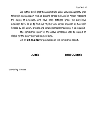 Page No.# 6/6
We further direct that the Assam State Legal Services Authority shall
forthwith, seek a report from all prisons across the State of Assam regarding
the status of detenues, who have been detained under the preventive
detention laws, so as to find out whether any similar situation as has been
noticed by this Court, prevails and to take remedial measures, if so required.
The compliance report of the above directions shall be placed on
record for the Court’s perusal on next date.
List on 23.06.2023 for production of the compliance report.
JUDGE CHIEF JUSTICE
Comparing Assistant
 