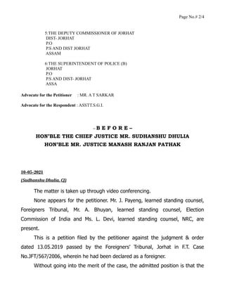 Page No.# 2/4
5:THE DEPUTY COMMISSIONER OF JORHAT
DIST- JORHAT
P.O
P.S AND DIST JORHAT
ASSAM
6:THE SUPERINTENDENT OF POLICE (B)
JORHAT
P.O
P.S AND DIST- JORHAT
ASSA
Advocate for the Petitioner : MR. A T SARKAR
Advocate for the Respondent : ASSTT.S.G.I.
– B E F O R E –
HON’BLE THE CHIEF JUSTICE MR. SUDHANSHU DHULIA
HON’BLE MR. JUSTICE MANASH RANJAN PATHAK
10-05-2021
(Sudhanshu Dhulia, CJ)
The matter is taken up through video conferencing.
None appears for the petitioner. Mr. J. Payeng, learned standing counsel,
Foreigners Tribunal, Mr. A. Bhuyan, learned standing counsel, Election
Commission of India and Ms. L. Devi, learned standing counsel, NRC, are
present.
This is a petition filed by the petitioner against the judgment & order
dated 13.05.2019 passed by the Foreigners’ Tribunal, Jorhat in F.T. Case
No.JFT/567/2006, wherein he had been declared as a foreigner.
Without going into the merit of the case, the admitted position is that the
 
